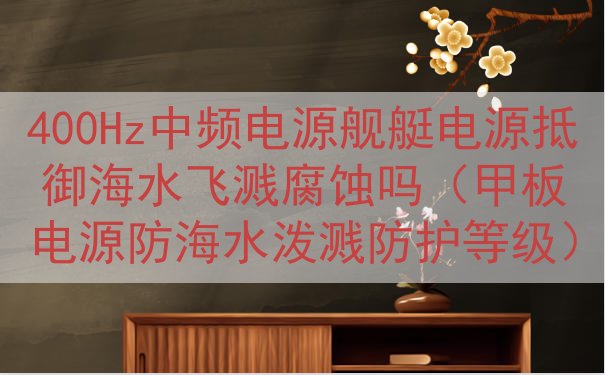 400Hz中频电源舰艇电源抵御海水飞溅腐蚀吗（甲板电源防海水泼溅防护等级）